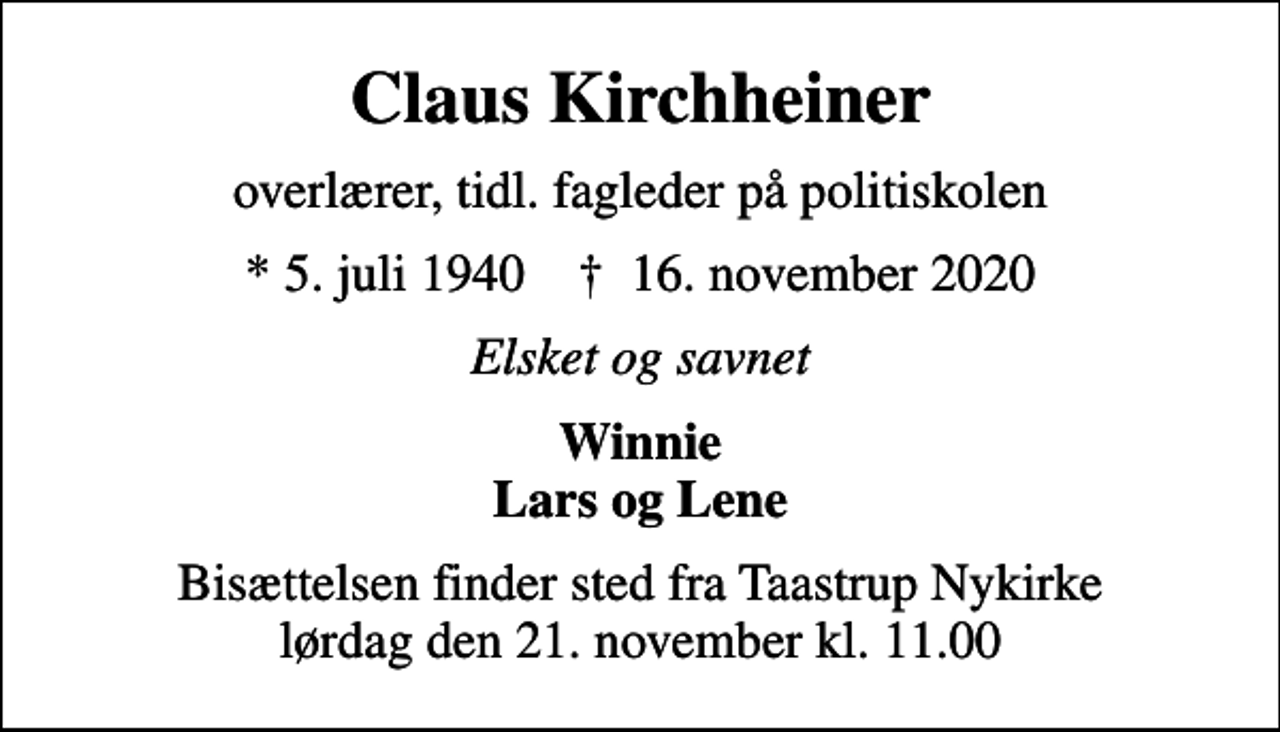 <p>Claus Kirchheiner<br />overlærer, tidl. fagleder på politiskolen<br />* 5. juli 1940 ✝ 16. november 2020<br />Elsket og savnet<br />Winnie Lars og Lene<br />Bisættelsen finder sted fra Taastrup Nykirke lørdag den 21. november kl. 11.00</p>