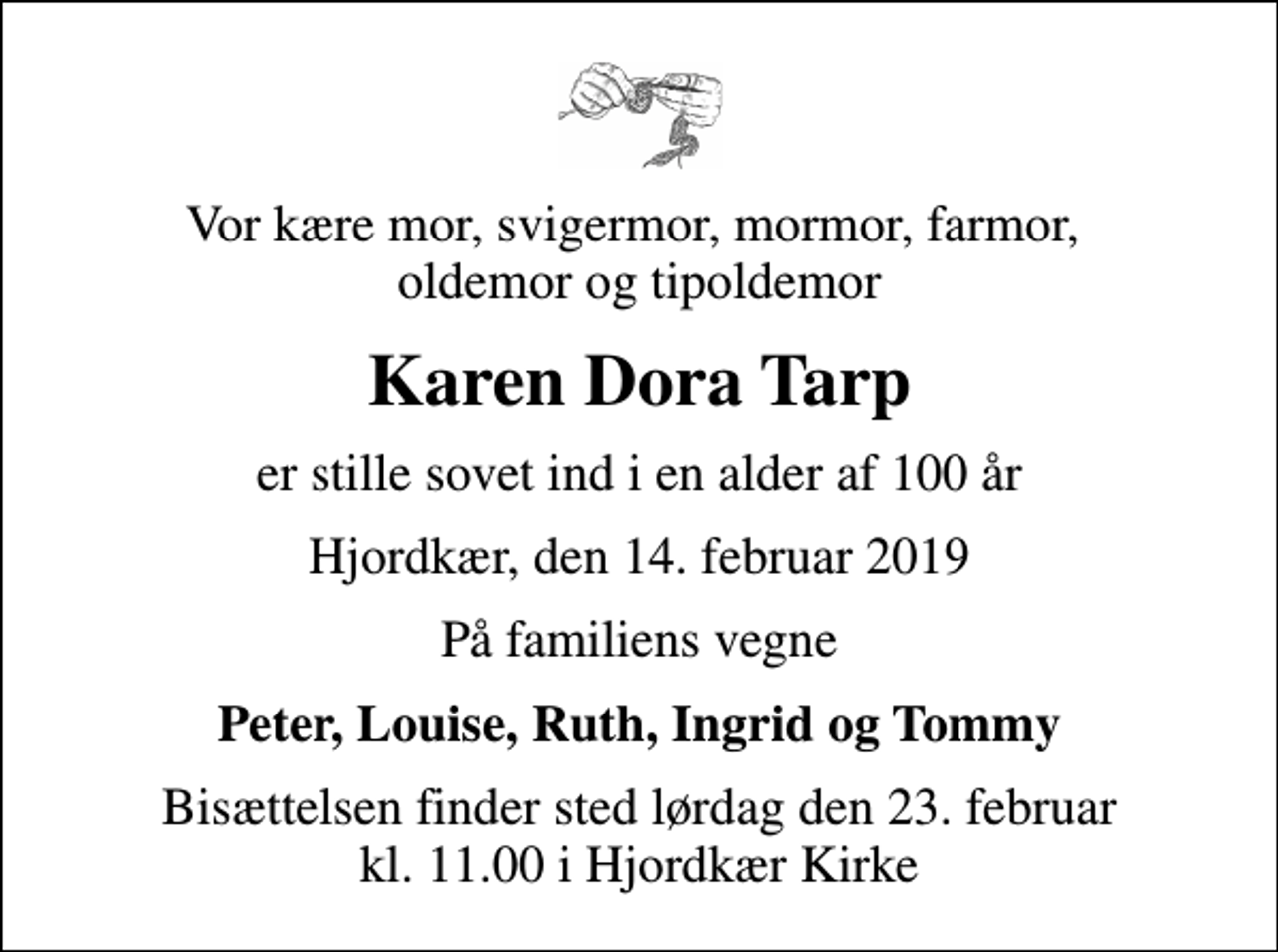 <p>Vor kære mor, svigermor, mormor, farmor, oldemor og tipoldemor<br />Karen Dora Tarp<br />er stille sovet ind i en alder af 100 år<br />Hjordkær, den 14. februar 2019<br />På familiens vegne<br />Peter, Louise, Ruth, Ingrid og Tommy<br />Bisættelsen finder sted lørdag den 23. februar kl. 11.00 i Hjordkær Kirke</p>