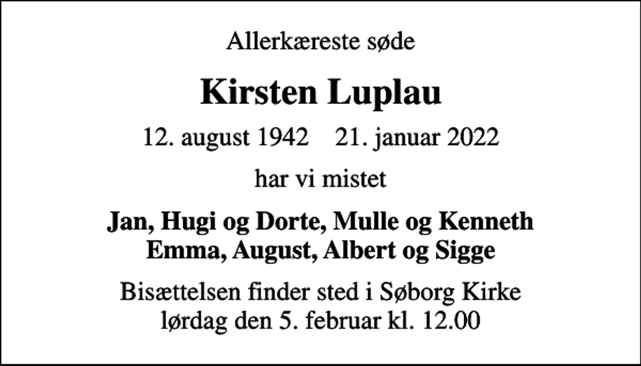 <p>Allerkæreste søde<br />Kirsten Luplau<br />12. august 1942 21. januar 2022<br />har vi mistet<br />Jan, Hugi og Dorte, Mulle og Kenneth Emma, August, Albert og Sigge<br />Bisættelsen finder sted i Søborg Kirke lørdag den 5. februar kl. 12.00</p>