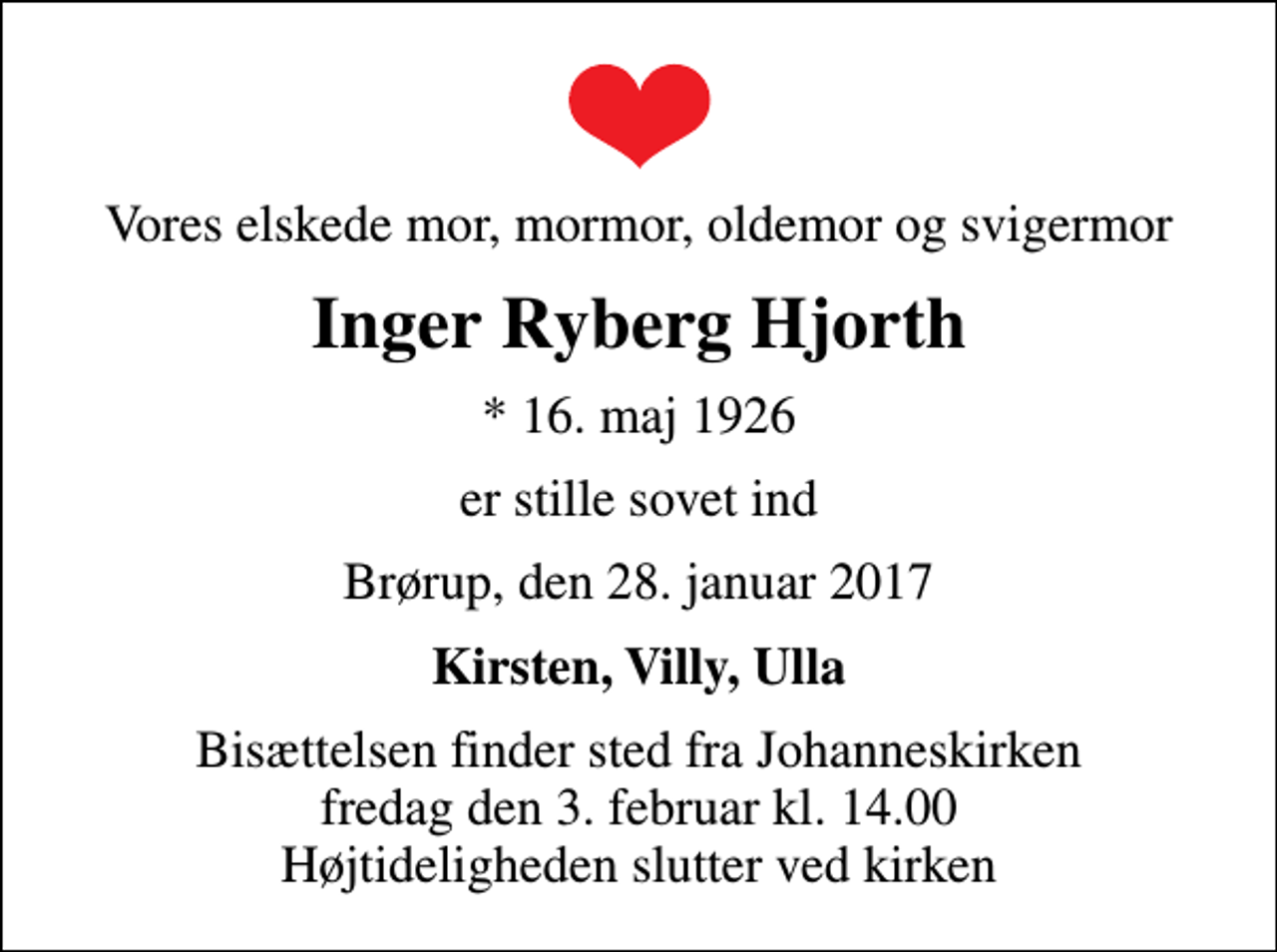 <p>Vores elskede mor, mormor, oldemor og svigermor<br />Inger Ryberg Hjorth<br />* 16. maj 1926<br />er stille sovet ind<br />Brørup, den 28. januar 2017<br />Kirsten, Villy, Ulla<br />Bisættelsen finder sted fra Johanneskirken fredag den 3. februar kl. 14.00 Højtideligheden slutter ved kirken</p>