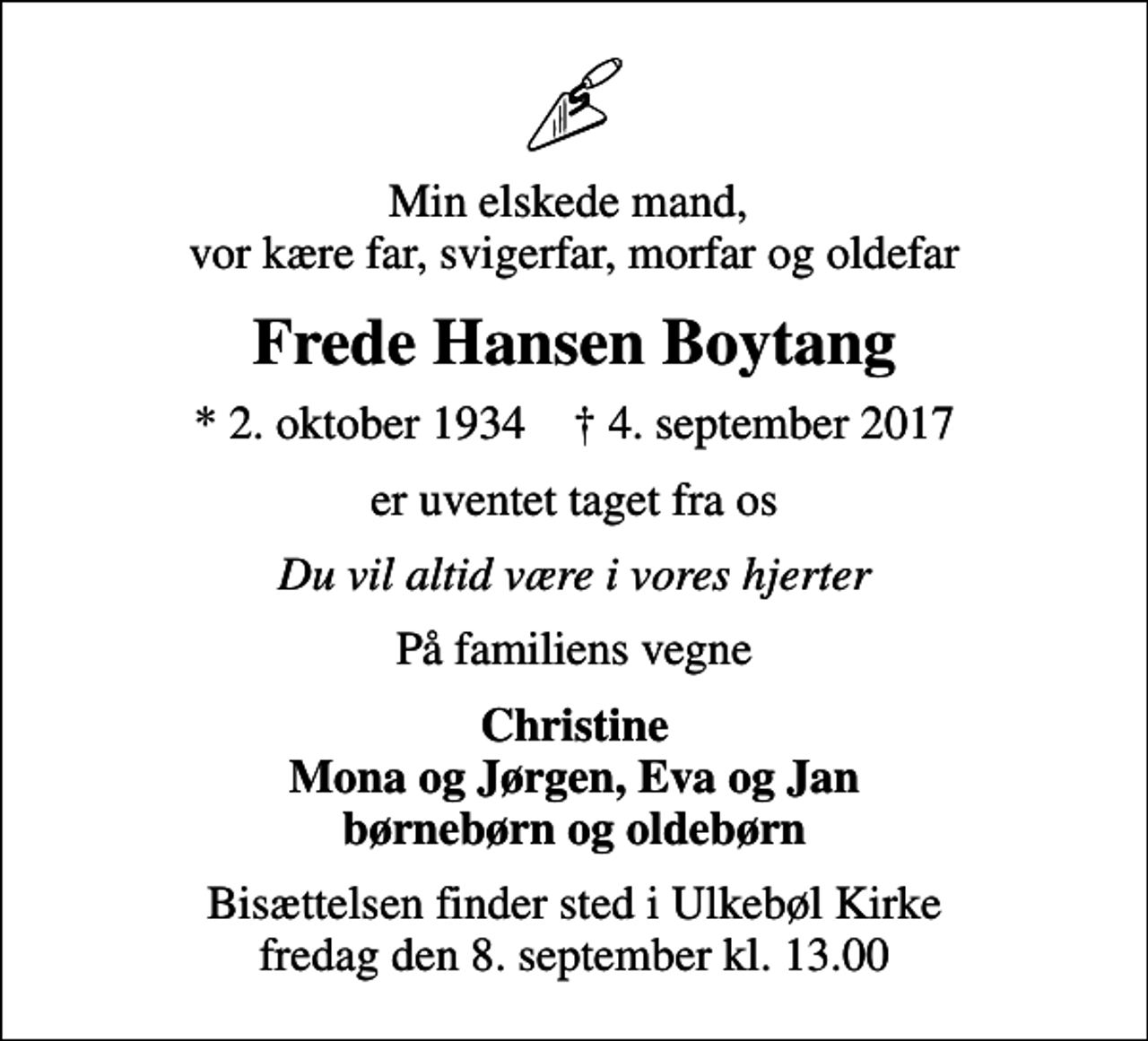 <p>Min elskede mand, vor kære far, svigerfar, morfar og oldefar<br />Frede Hansen Boytang<br />* 2. oktober 1934 ✝ 4. september 2017<br />er uventet taget fra os<br />Du vil altid være i vores hjerter<br />På familiens vegne<br />Christine Mona og Jørgen, Eva og Jan børnebørn og oldebørn<br />Bisættelsen finder sted i Ulkebøl Kirke fredag den 8. september kl. 13.00</p>