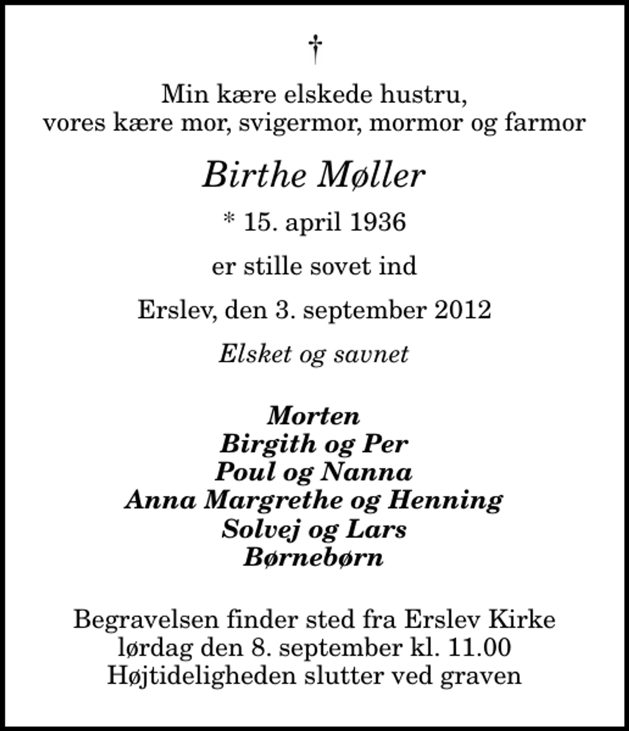 <p>Min kære elskede hustru, vores kære mor, svigermor, mormor og farmor<br />Birthe Møller<br />* 15. april 1936<br />er stille sovet ind<br />Erslev, den 3. september 2012<br />Elsket og savnet<br />Morten Birgith og Per Poul og Nanna Anna Margrethe og Henning Solvej og Lars Børnebørn<br />Begravelsen finder sted fra Erslev Kirke lørdag den 8. september kl. 11.00 Højtideligheden slutter ved graven</p>
