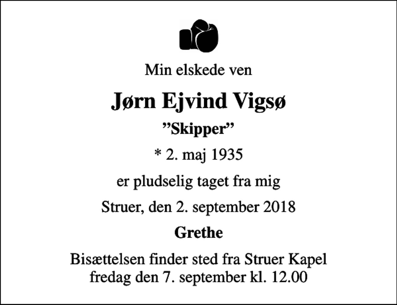 <p>Min elskede ven<br />Jørn Ejvind Vigsø<br />Skipper<br />* 2. maj 1935<br />er pludselig taget fra mig<br />Struer, den 2. september 2018<br />Grethe<br />Bisættelsen finder sted fra Struer Kapel fredag den 7. september kl. 12.00</p>