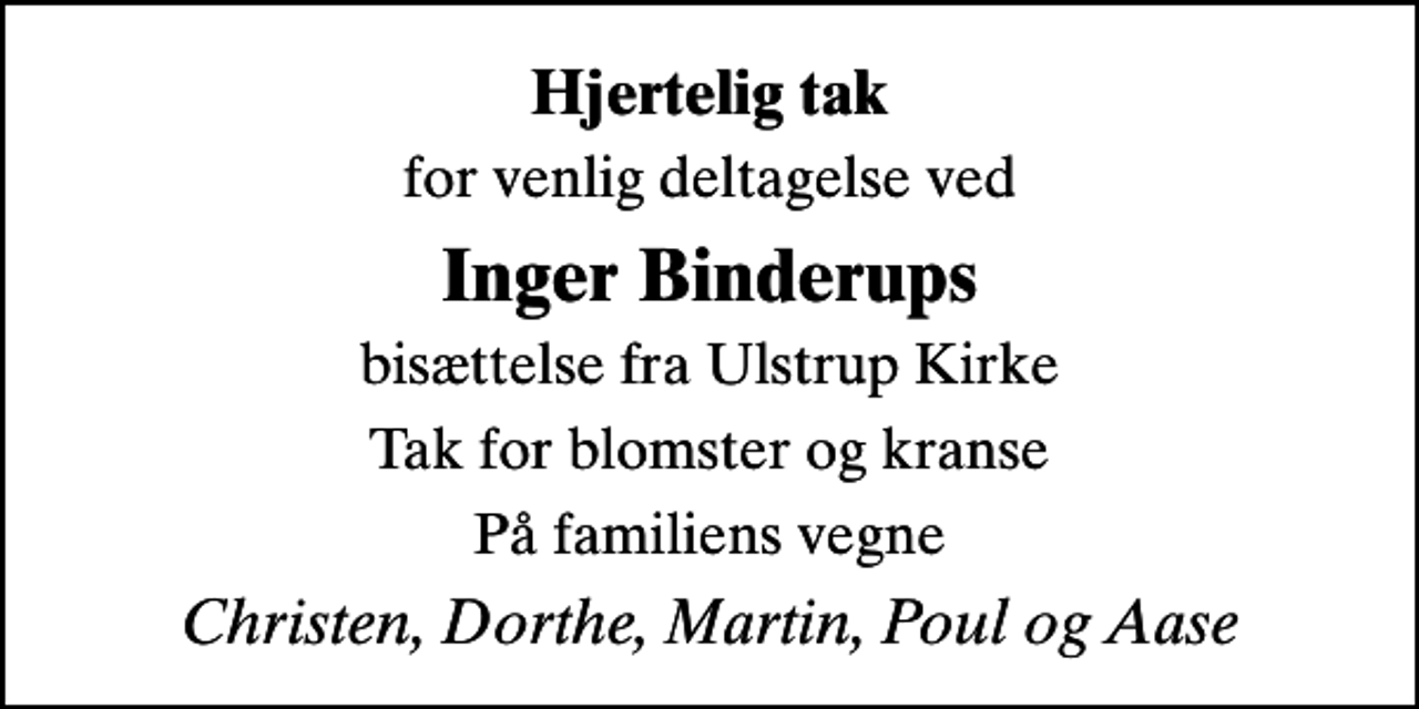 <p>Hjertelig tak<br />for venlig deltagelse ved<br />Inger Binderups<br />bisættelse fra Ulstrup Kirke<br />Tak for blomster og kranse<br />På familiens vegne<br />Christen, Dorthe, Martin, Poul og Aase</p>