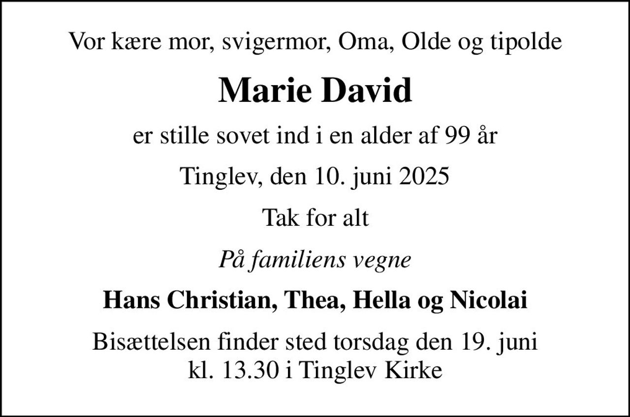Vor kære mor, svigermor, Oma, Olde og tipolde
Marie David
er stille sovet ind i en alder af 99 år
Tinglev, den 10. juni 2025
Tak for alt
På familiens vegne
Hans Christian, Thea, Hella og Nicolai
Bisættelsen finder sted torsdag den 19. juni kl. 13.30 i Tinglev Kirke