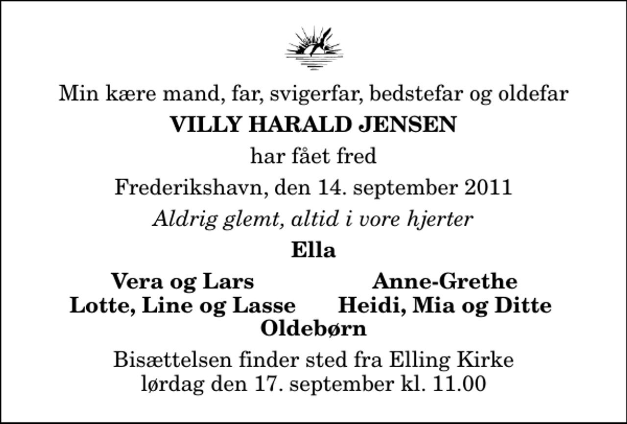 <p>Min kære mand, far, svigerfar, bedstefar og oldefar<br />Villy Harald Jensen<br />har fået fred<br />Frederikshavn, den 14. september 2011<br />Aldrig glemt, altid i vore hjerter<br />Ella<br />Vera og Lars<br />Anne-Grethe<br />Lotte, Line og Lasse<br />Heidi, Mia og Ditte<br />Bisættelsen finder sted fra Elling Kirke lørdag den 17. september kl. 11.00</p>