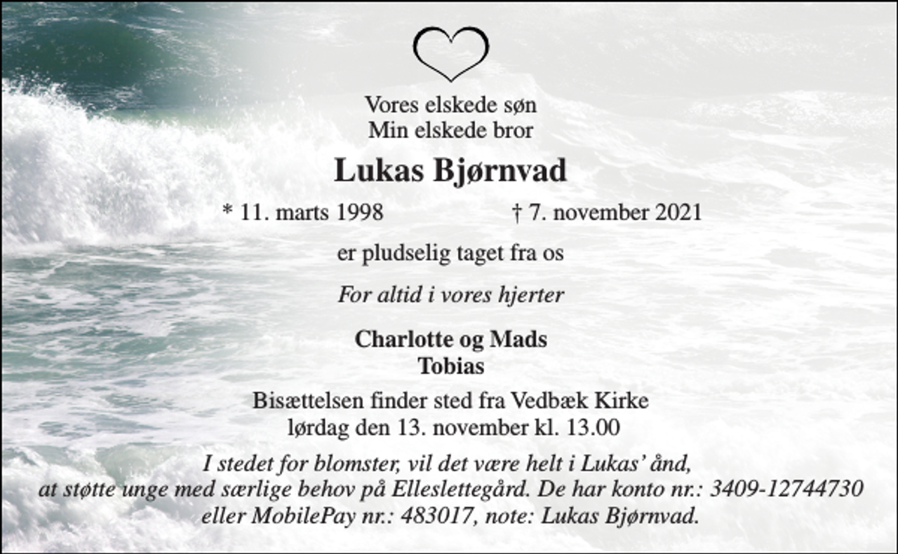 <p>Vores elskede søn Min elskede bror<br />Lukas Bjørnvad​<br />*​ 11. marts 1998<br />†​ 7. november 2021​<br />er pludselig taget fra os<br />For altid i vores hjerter<br />Charlotte og Mads Tobias<br />Bisættelsen​ finder sted fra Vedbæk Kirke lørdag den 13. november​ kl. 13.00<br />I stedet for blomster, vil det være helt i Lukas’ ånd, at støtte unge med særlige behov på Elleslettegård. De har konto nr.: 3409-12744730 eller MobilePay nr.: 483017, note: Lukas Bjørnvad.</p>