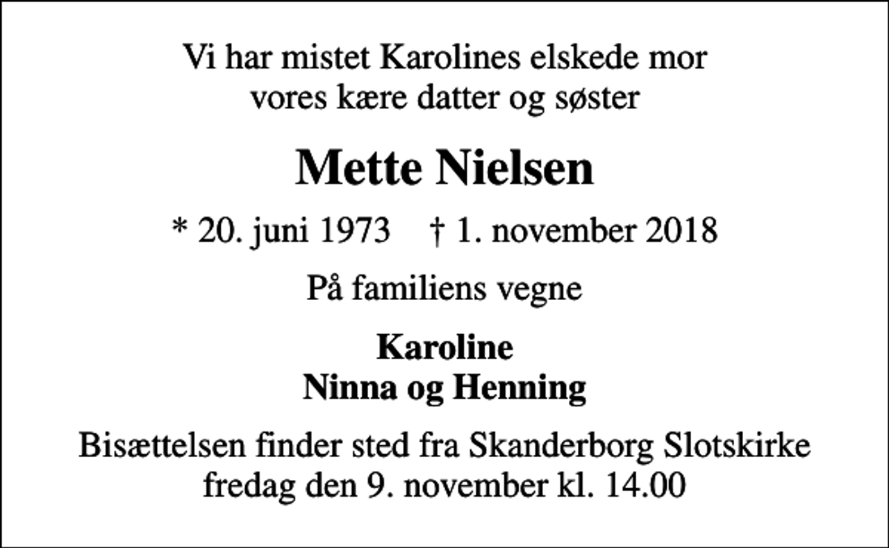 <p>Vi har mistet Karolines elskede mor vores kære datter og søster<br />Mette Nielsen<br />* 20. juni 1973 ✝ 1. november 2018<br />På familiens vegne<br />Karoline Ninna og Henning<br />Bisættelsen finder sted fra Skanderborg Slotskirke fredag den 9. november kl. 14.00</p>