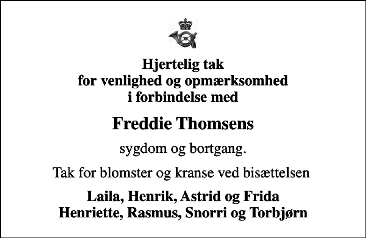 <p>Hjertelig tak for venlighed og opmærksomhed i forbindelse med<br />Freddie Thomsens<br />sygdom og bortgang.<br />Tak for blomster og kranse ved bisættelsen<br />Laila, Henrik, Astrid og Frida Henriette, Rasmus, Snorri og Torbjørn</p>