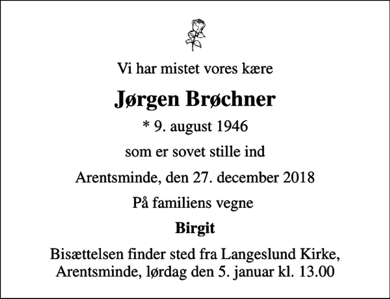 <p>Vi har mistet vores kære<br />Jørgen Brøchner<br />* 9. august 1946<br />som er sovet stille ind<br />Arentsminde, den 27. december 2018<br />På familiens vegne<br />Birgit<br />Bisættelsen finder sted fra Langeslund Kirke, Arentsminde, lørdag den 5. januar kl. 13.00</p>