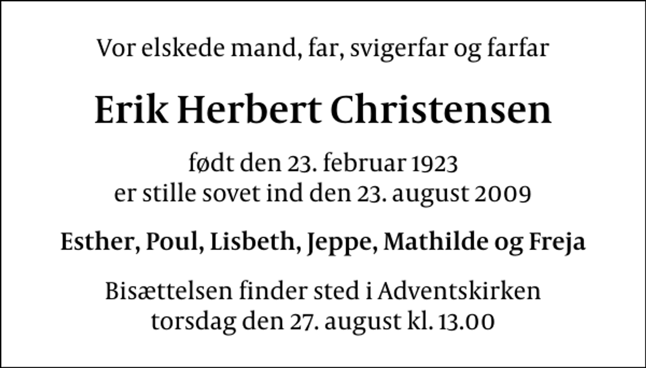 <p>Vor elskede mand, far, svigerfar og farfar<br />Erik Herbert Christensen<br />født den 23. februar 1923<br />er stille sovet ind den 23. august 2009<br />Esther, Poul, Lisbeth, Jeppe, Mathilde og Freja<br />Bisættelsen finder sted i Adventskirken torsdag den 27. august kl. 13.00</p>
