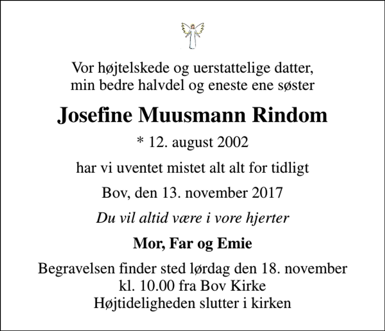 <p>Vor højtelskede og uerstattelige datter, min bedre halvdel og eneste ene søster<br />Josefine Muusmann Rindom<br />* 12. august 2002<br />har vi uventet mistet alt alt for tidligt<br />Bov, den 13. november 2017<br />Du vil altid være i vore hjerter<br />Mor, Far og Emie<br />Begravelsen finder sted lørdag den 18. november kl. 10.00 fra Bov Kirke Højtideligheden slutter i kirken</p>