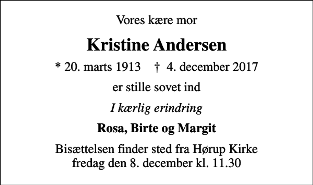 <p>Vores kære mor<br />Kristine Andersen<br />* 20. marts 1913 ✝ 4. december 2017<br />er stille sovet ind<br />I kærlig erindring<br />Rosa, Birte og Margit<br />Bisættelsen finder sted fra Hørup Kirke fredag den 8. december kl. 11.30</p>