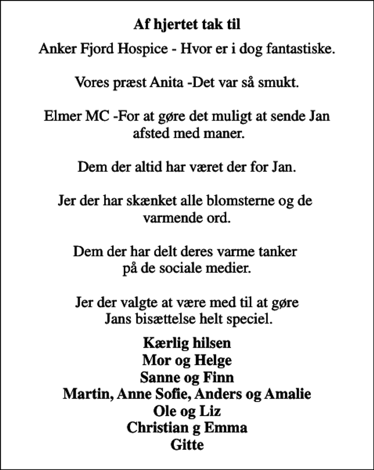 <p>Af hjertet tak til<br />Anker Fjord Hospice - Hvor er I dog fantastiske. Vores præst Anita - Det var så smukt. Elmer MC - For at gøre det muligt at sende Jan afsted med maner. Dem der altid har været der for Jan. Jer der har skænket alle blomsterne og de varmende ord. Dem der har delt deres varme tanker på de sociale medier. Jer der valgte at være med til at gøre Jans bisættelse helt speciel.<br />Kærlig hilsen Mor og Helge Sanne og Finn Martin, Anne Sofie, Anders og Amalie Ole og Liz Christian og Emma Gitte</p>