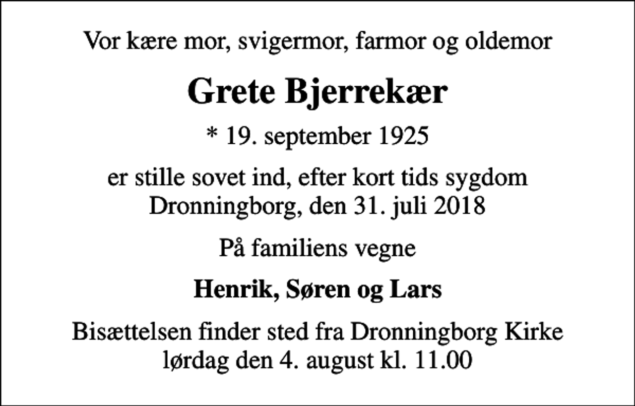 <p>Vor kære mor, svigermor, farmor og oldemor<br />Grete Bjerrekær<br />* 19. september 1925<br />er stille sovet ind, efter kort tids sygdom Dronningborg, den 31. juli 2018<br />På familiens vegne<br />Henrik, Søren og Lars<br />Bisættelsen finder sted fra Dronningborg Kirke lørdag den 4. august kl. 11.00</p>