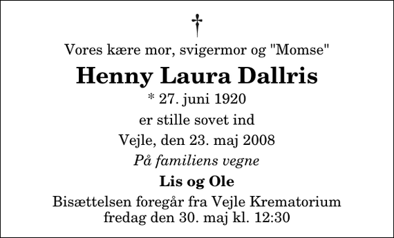 <p>Vores kære mor, svigermor og &quot;Momse&quot;<br />Henny Laura Dallris<br />* 27. juni 1920<br />er stille sovet ind<br />Vejle, den 23. maj 2008<br />På familiens vegne<br />Lis og Ole<br />Bisættelsen foregår fra Vejle Krematorium fredag den 30. maj kl. 12:30</p>