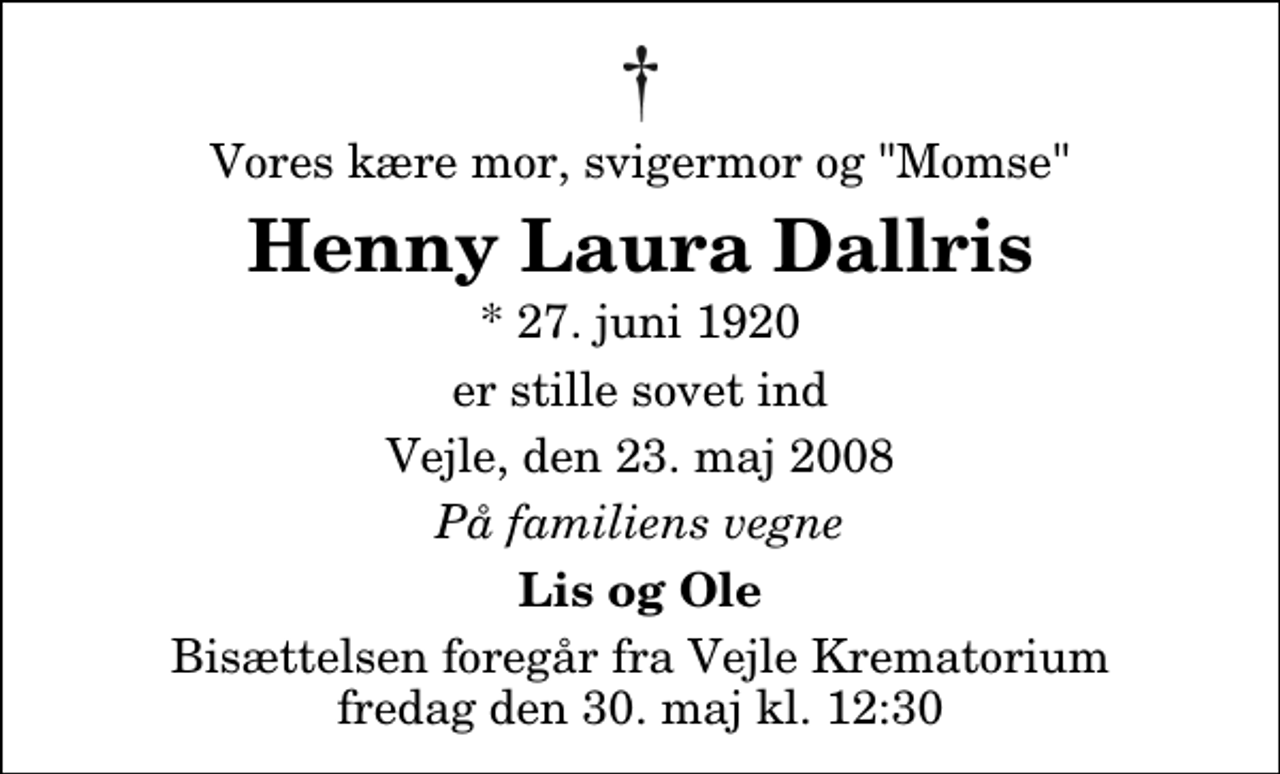 <p>Vores kære mor, svigermor og "Momse"<br />Henny Laura Dallris<br />* 27. juni 1920<br />er stille sovet ind<br />Vejle, den 23. maj 2008<br />På familiens vegne<br />Lis og Ole<br />Bisættelsen foregår fra Vejle Krematorium fredag den 30. maj kl. 12:30</p>