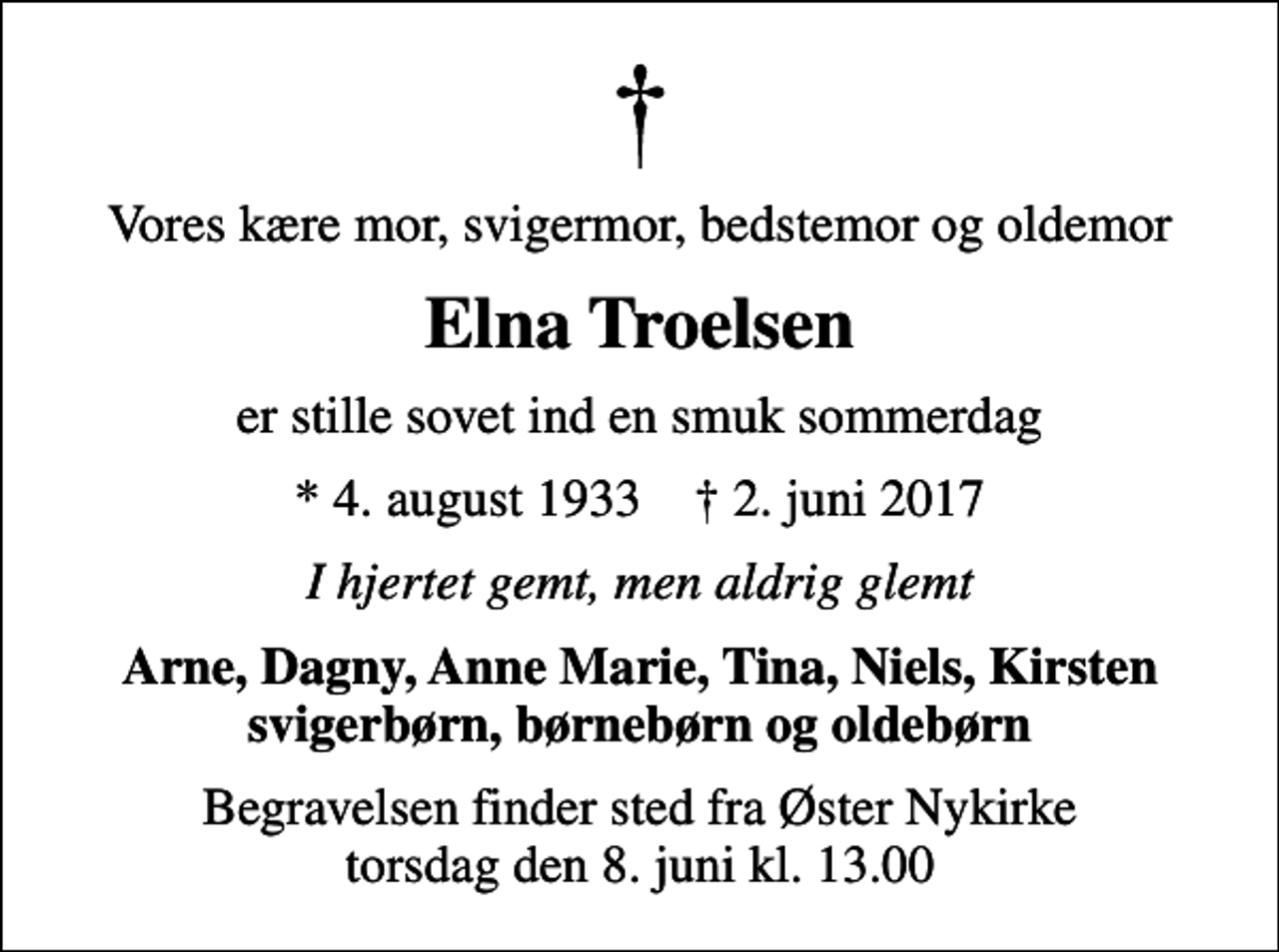<p>Vores kære mor, svigermor, bedstemor og oldemor<br />Elna Troelsen<br />er stille sovet ind en smuk sommerdag<br />* 4. august 1933 ✝ 2. juni 2017<br />I hjertet gemt, men aldrig glemt<br />Arne, Dagny, Anne Marie, Tina, Niels, Kirsten svigerbørn, børnebørn og oldebørn<br />Begravelsen finder sted fra Øster Nykirke torsdag den 8. juni kl. 13.00</p>