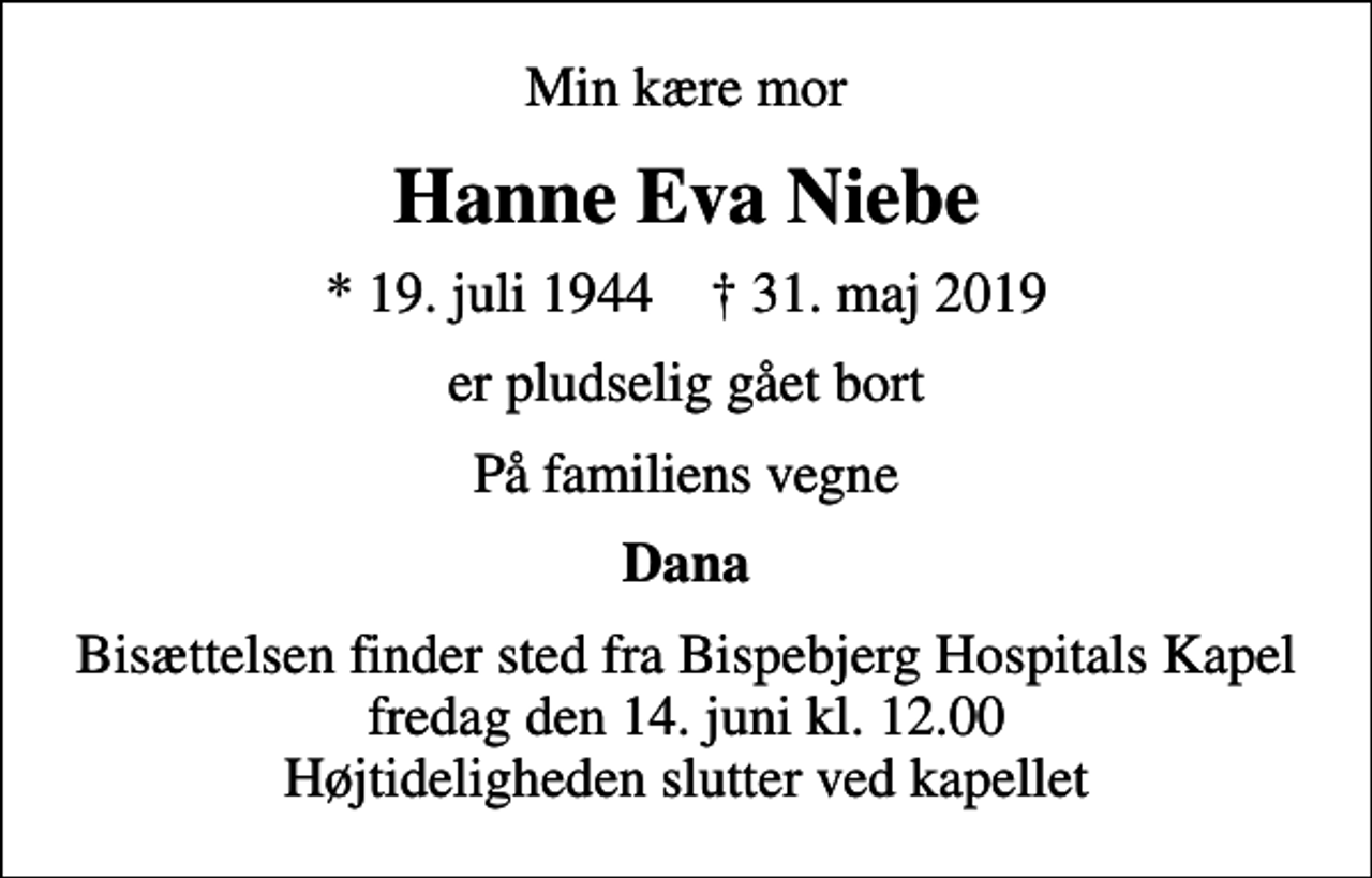 <p>Min kære mor<br />Hanne Eva Niebe<br />* 19. juli 1944 ✝ 31. maj 2019<br />er pludselig gået bort<br />På familiens vegne<br />Dana<br />Bisættelsen finder sted fra Bispebjerg Hospitals Kapel fredag den 14. juni kl. 12.00 Højtideligheden slutter ved kapellet</p>