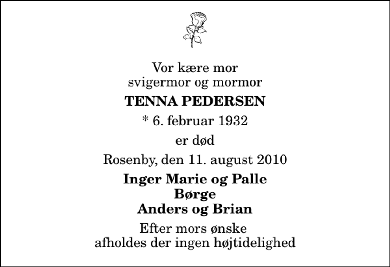 <p>Vor kære mor svigermor og mormor<br />Tenna Pedersen<br />* 6. februar 1932<br />er død<br />Rosenby, den 11. august 2010<br />Inger Marie og Palle Børge Anders og Brian<br />Efter mors ønske afholdes der ingen højtidelighed</p>