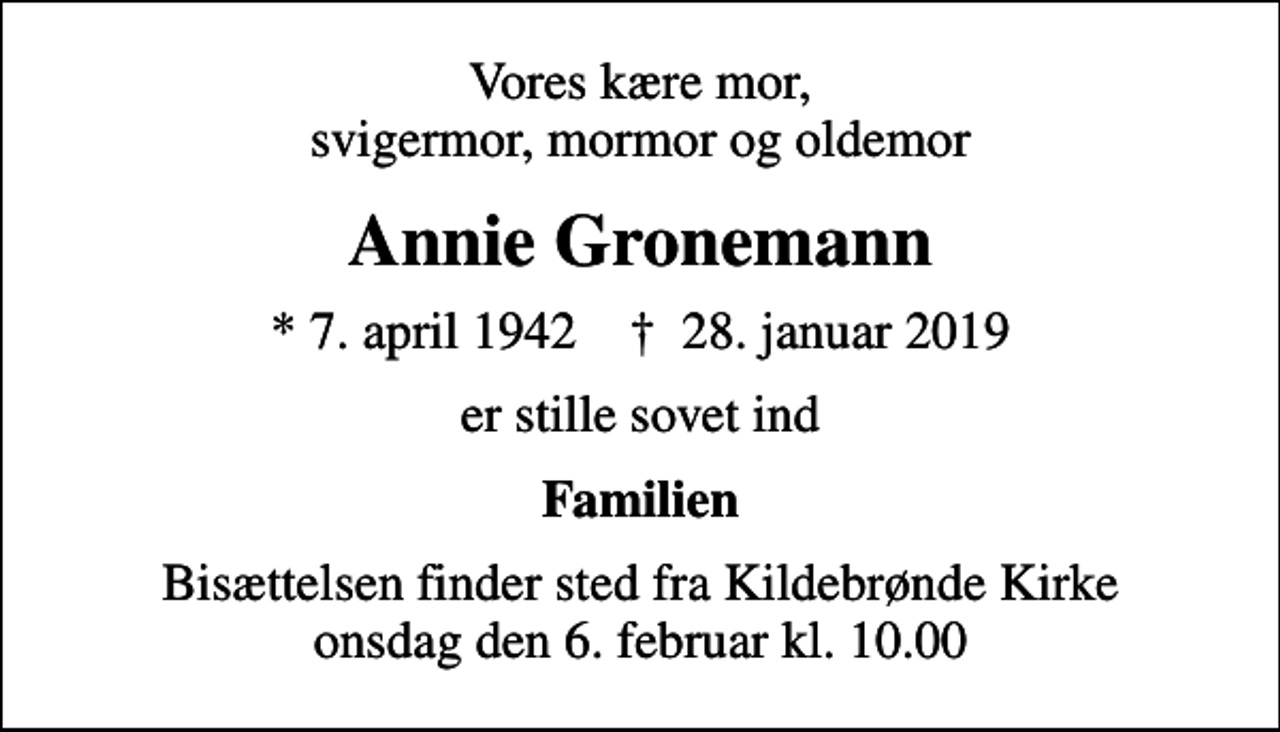 <p>Vores kære mor, svigermor, mormor og oldemor<br />Annie Gronemann<br />* 7. april 1942 ✝ 28. januar 2019<br />er stille sovet ind<br />Familien<br />Bisættelsen finder sted fra Kildebrønde Kirke onsdag den 6. februar kl. 10.00</p>