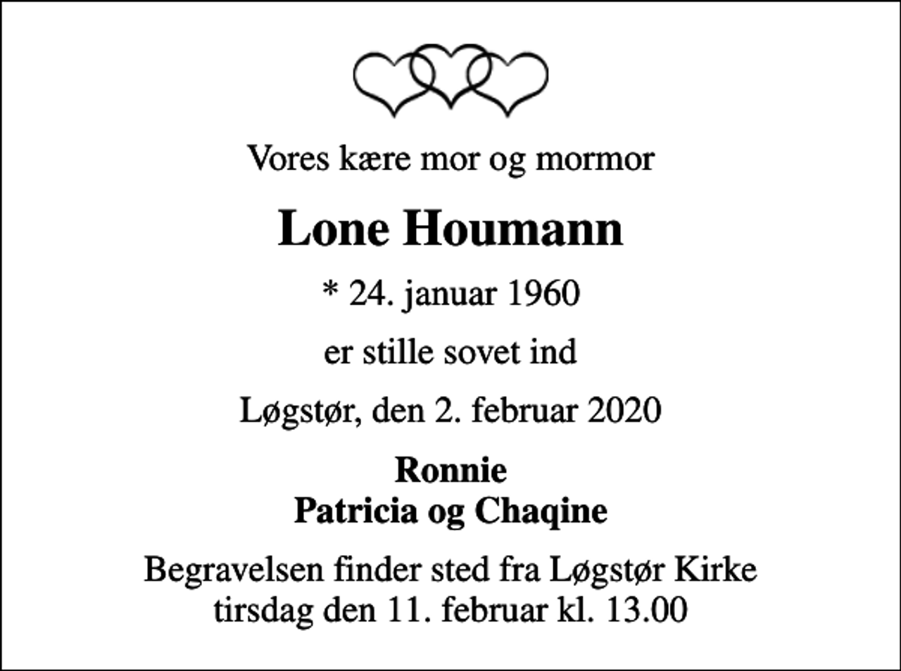 <p>Vores kære mor og mormor<br />Lone Houmann<br />* 24. januar 1960<br />er stille sovet ind<br />Løgstør, den 2. februar 2020<br />Ronnie Patricia og Chaqine<br />Begravelsen finder sted fra Løgstør Kirke tirsdag den 11. februar kl. 13.00</p>