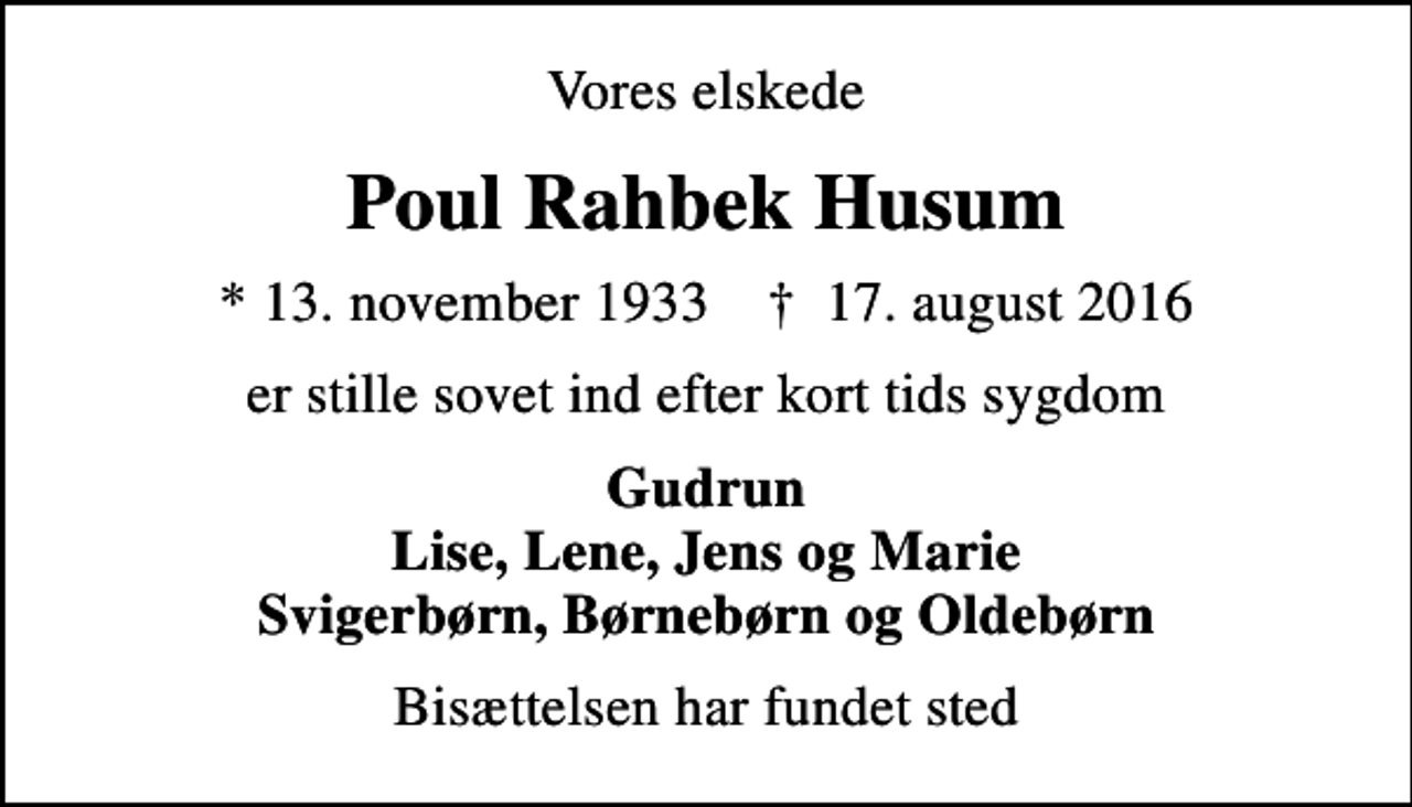 <p>Vores elskede<br />Poul Rahbek Husum<br />* 13. november 1933 ✝ 17. august 2016<br />er stille sovet ind efter kort tids sygdom<br />Gudrun Lise, Lene, Jens og Marie Svigerbørn, Børnebørn og Oldebørn<br />Bisættelsen har fundet sted</p>