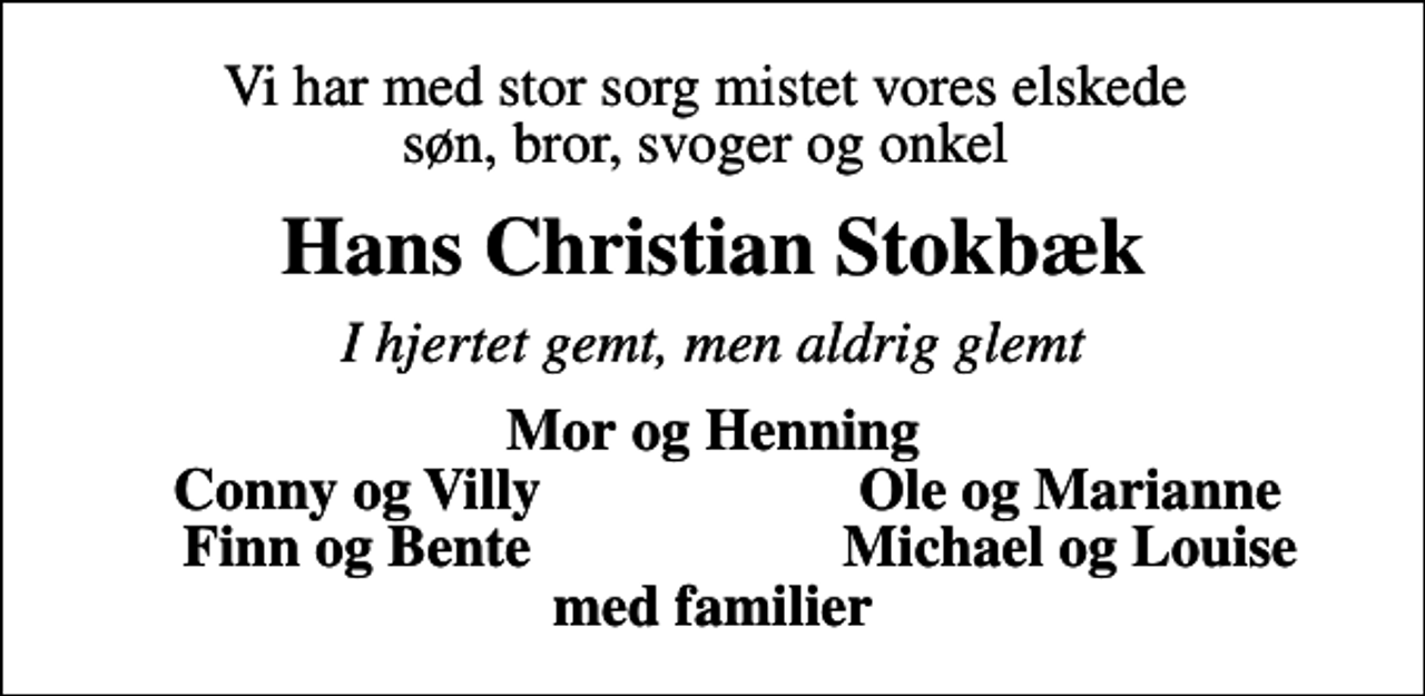 <p>Vi har med stor sorg mistet vores elskede søn, bror, svoger og onkel<br />Hans Christian Stokbæk<br />I hjertet gemt, men aldrig glemt<br />Mor og Henning<br />Conny og Villy<br />Ole og Marianne<br />Finn og Bente<br />Michael og Louise</p>