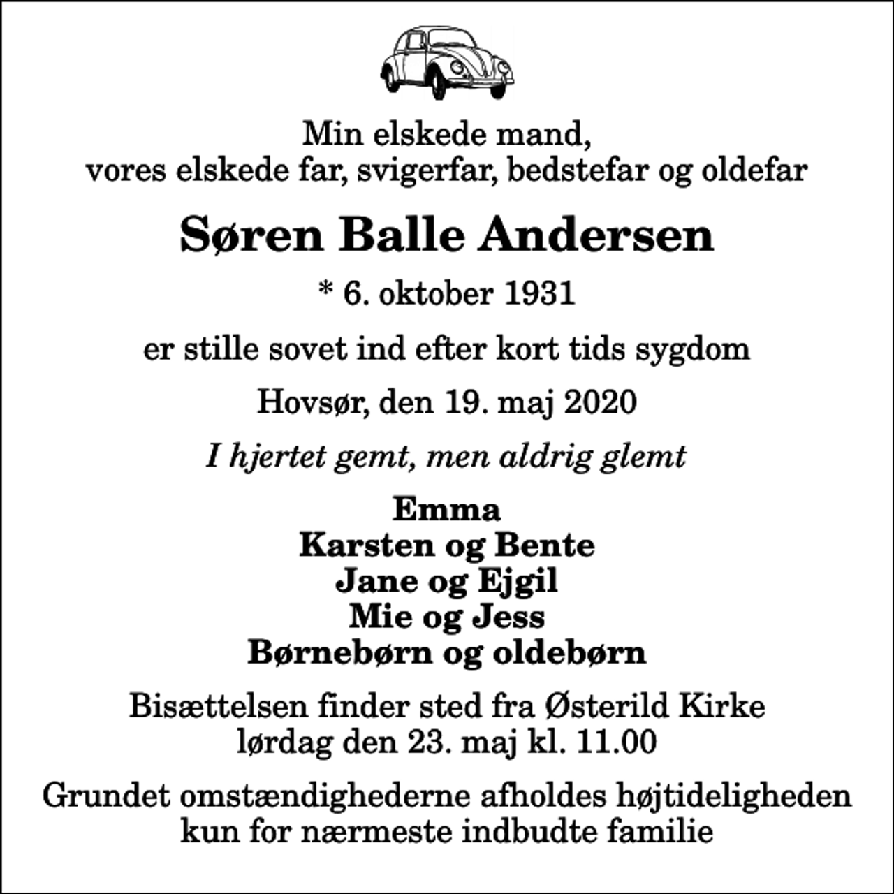 <p>Min elskede mand, vores elskede far, svigerfar, bedstefar og oldefar<br />Søren Balle Andersen<br />* 6. oktober 1931<br />er stille sovet ind efter kort tids sygdom<br />Hovsør, den 19. maj 2020<br />I hjertet gemt, men aldrig glemt<br />Emma Karsten og Bente Jane og Ejgil Mie og Jess Børnebørn og oldebørn<br />Bisættelsen finder sted fra Østerild Kirke lørdag den 23. maj kl. 11.00 Grundet omstændighederne afholdes højtideligheden kun for nærmeste indbudte familie</p>