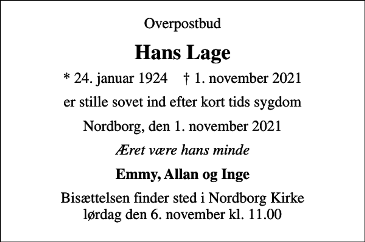 <p>Overpostbud<br />Hans Lage<br />* 24. januar 1924 ✝ 1. november 2021<br />er stille sovet ind efter kort tids sygdom<br />Nordborg, den 1. november 2021<br />Æret være hans minde<br />Emmy, Allan og Inge<br />Bisættelsen finder sted i Nordborg Kirke lørdag den 6. november kl. 11.00</p>