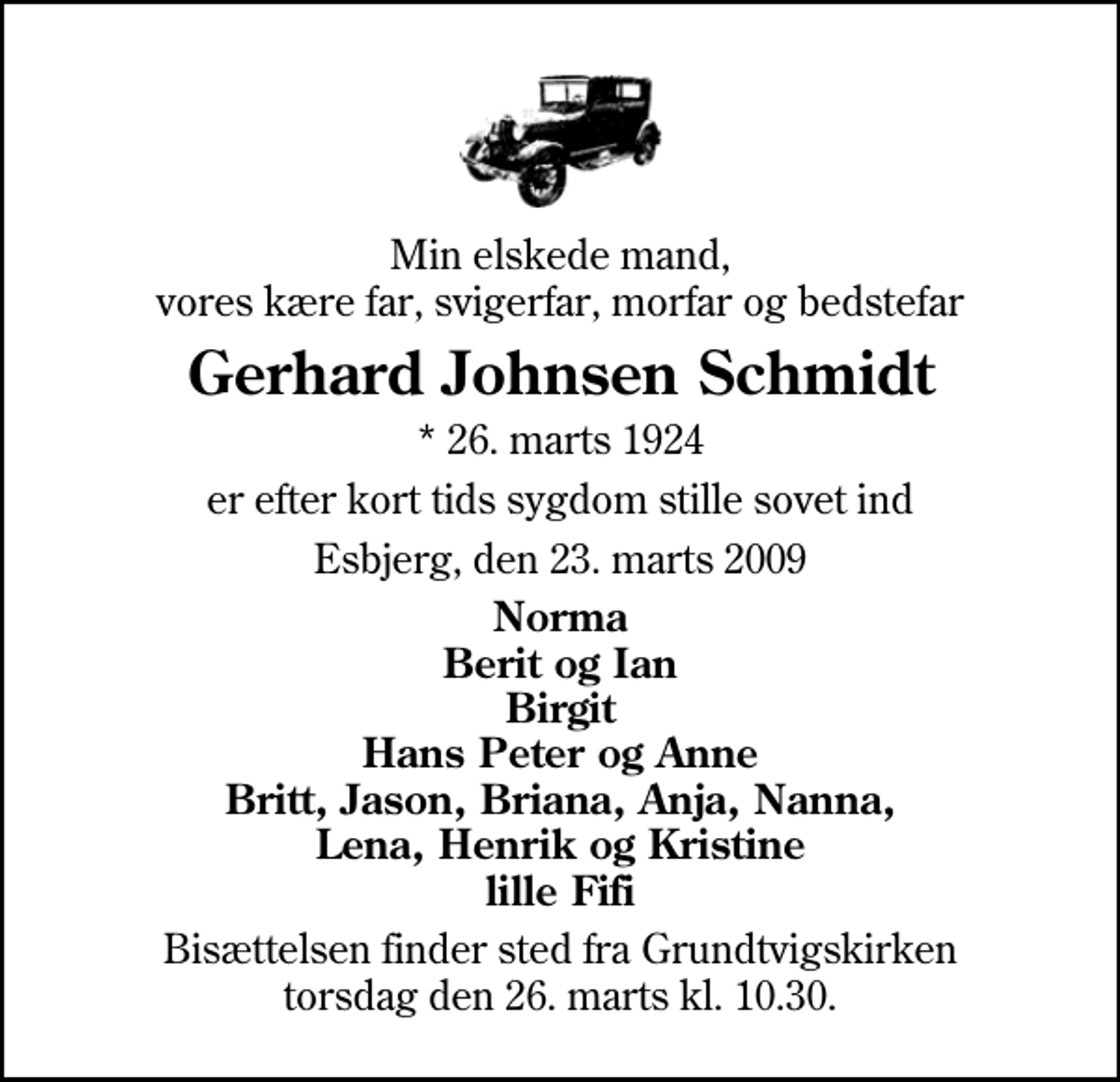 <p>Min elskede mand, vores kære far, svigerfar, morfar og bedstefar<br />Gerhard Johnsen Schmidt<br />* 26. marts 1924<br />er efter kort tids sygdom stille sovet ind<br />Esbjerg, den 23. marts 2009<br />Norma Berit og Ian Birgit Hans Peter og Anne Britt, Jason, Briana, Anja, Nanna, Lena, Henrik og Kristine lille Fifi<br />Bisættelsen finder sted fra Grundtvigskirken torsdag den 26. marts kl. 10.30</p>