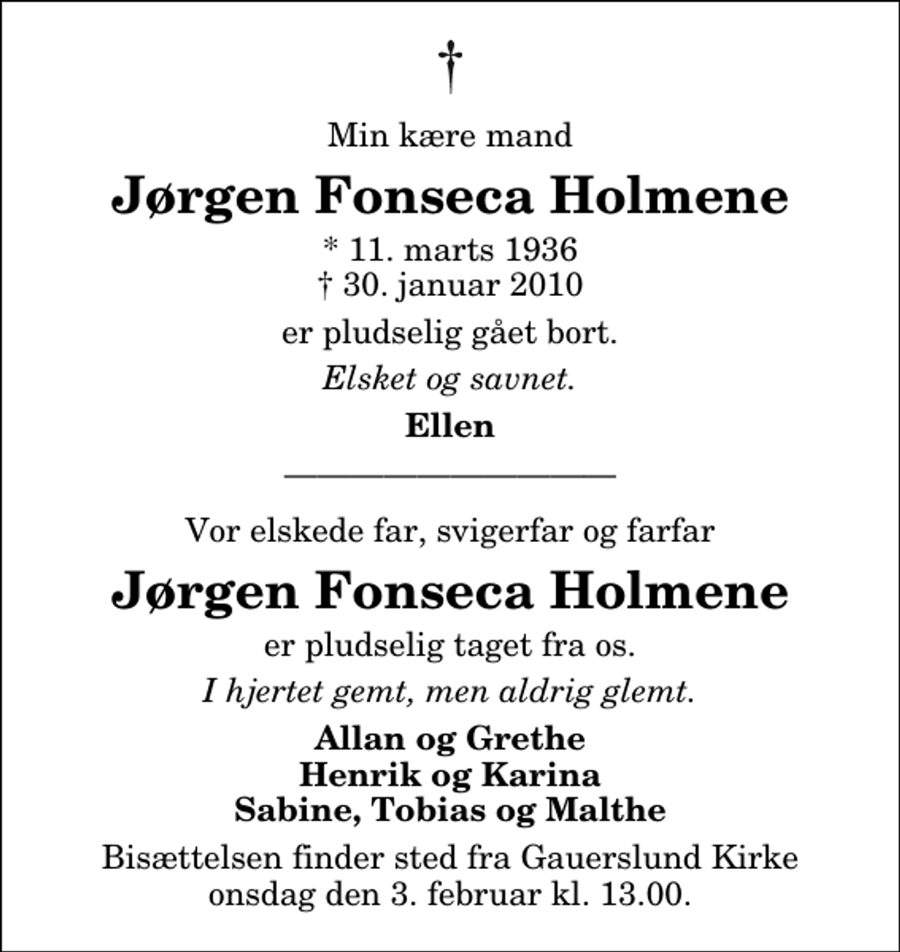 <p>Min kære mand<br />Jørgen Fonseca Holmene<br />* 11. marts 1936<br />✝ 30. januar 2010<br />er pludselig gået bort.<br />Elsket og savnet.<br />Ellen<br />Vor elskede far, svigerfar og farfar<br />Jørgen Fonseca Holmene<br />er pludselig taget fra os.<br />I hjertet gemt, men aldrig glemt.<br />Allan og Grethe Henrik og Karina Sabine, Tobias og Malthe<br />Bisættelsen finder sted fra Gauerslund Kirke onsdag den 3. februar kl. 13.00.</p>