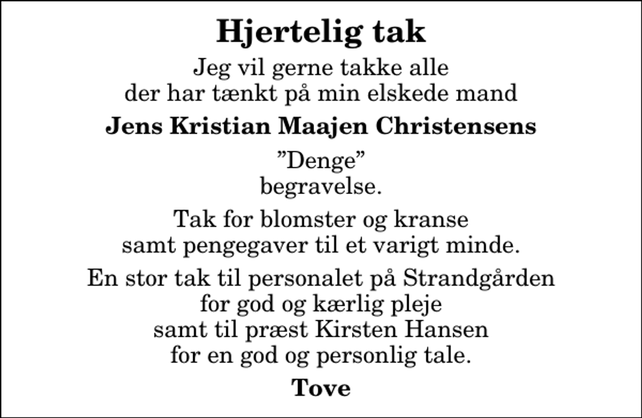 <p>Hjertelig tak<br />Jeg vil gerne takke alle der har tænkt på min elskede mand<br />Jens Kristian Maajen Christensens<br />Denge begravelse.<br />Tak for blomster og kranse samt pengegaver til et varigt minde.<br />En stor tak til personalet på Strandgården for god og kærlig pleje samt til præst Kirsten Hansen for en god og personlig tale.<br />Tove</p>
