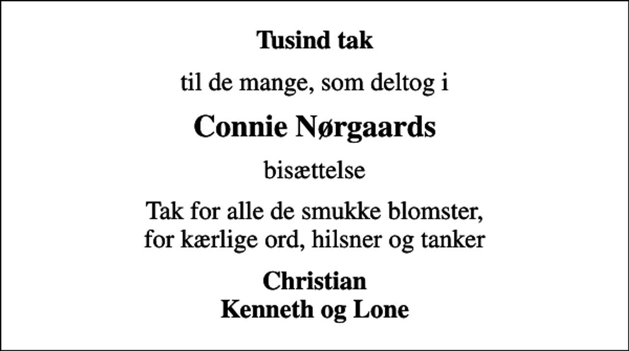 <p>Tusind tak<br />til de mange, som deltog i<br />Connie Nørgaards<br />bisættelse<br />Tak for alle de smukke blomster, for kærlige ord, hilsner og tanker<br />Christian Kenneth og Lone</p>