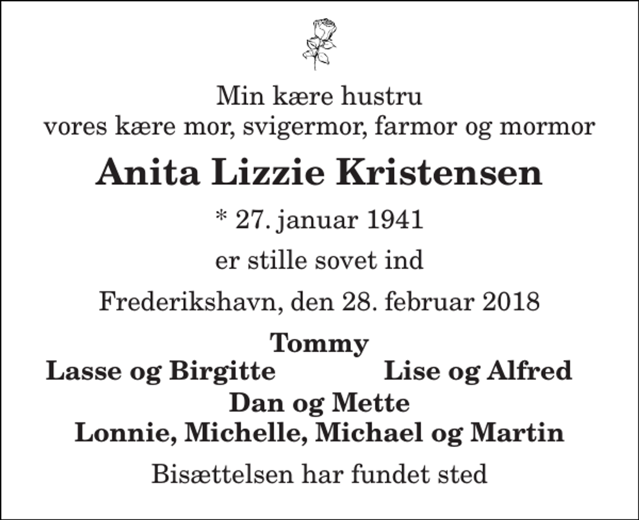 <p>Min kære hustru vores kære mor, svigermor, farmor og mormor<br />Anita Lizzie Kristensen<br />* 27. januar 1941<br />er stille sovet ind<br />Frederikshavn, den 28. februar 2018<br />Tommy<br />Lasse og Birgitte<br />Lise og Alfred<br />Dan og Mette Lonnie, Michelle, Michael og Martin<br />Bisættelsen har fundet sted</p>