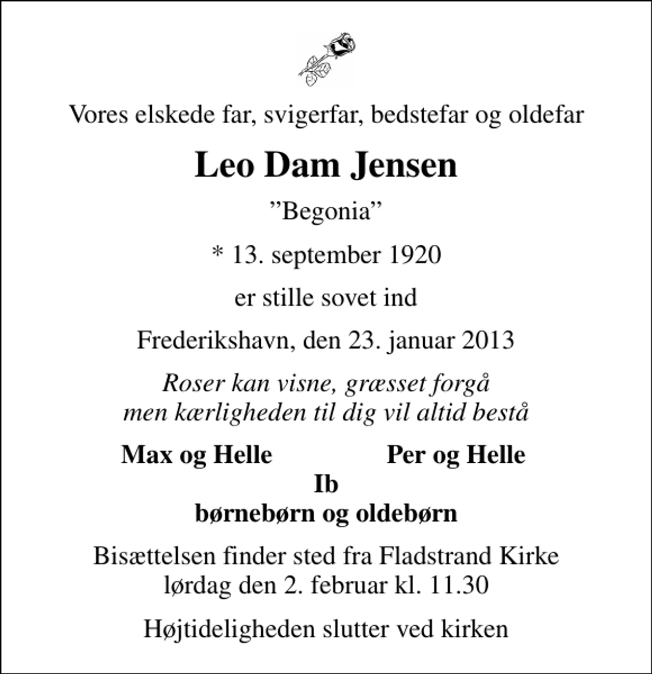 <p>Vores elskede far, svigerfar, bedstefar og oldefar<br />Leo Dam Jensen<br />Begonia<br />* 13. september 1920<br />er stille sovet ind<br />Frederikshavn, den 23. januar 2013<br />Roser kan visne, græsset forgå men kærligheden til dig vil altid bestå<br />Max og Helle<br />Per og Helle<br />Bisættelsen finder sted fra Fladstrand Kirke lørdag den 2. februar kl. 11.30<br />Højtideligheden slutter ved kirken</p>