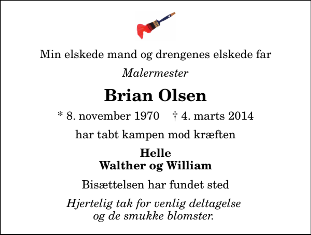 <p>Min elskede mand og drengenes elskede far<br />Malermester<br />Brian Olsen<br />* 8. november 1970 ✝ 4. marts 2014<br />har tabt kampen mod kræften<br />Helle Walther og William<br />Bisættelsen har fundet sted<br />Hjertelig tak for venlig deltagelse og de smukke blomster.</p>