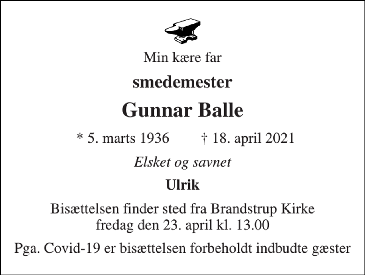 <p>Min kære far<br />smedemester<br />Gunnar Balle<br />★ 5. marts 1936<br />✝ 18. april 2021<br />Elsket og savnet<br />Ulrik<br />Bisættelsen​ finder sted fra Brandstrup Kirke​ fredag den 23. april​ kl. 13.00<br />Pga. Covid-19 er bisættelsen forbeholdt indbudte gæster</p>