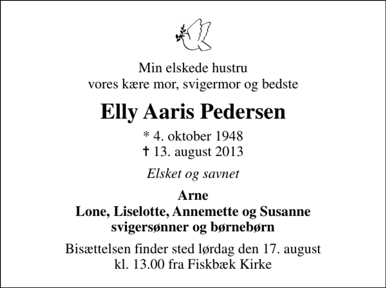 <p>Min elskede hustru vores kære mor, svigermor og bedste<br />Elly Aaris Pedersen<br />* 4. oktober 1948<br />✝ 13. august 2013<br />Elsket og savnet<br />Arne Lone, Liselotte, Annemette og Susanne svigersønner og børnebørn<br />Bisættelsen finder sted lørdag den 17. august kl. 13.00 fra Fiskbæk Kirke</p>