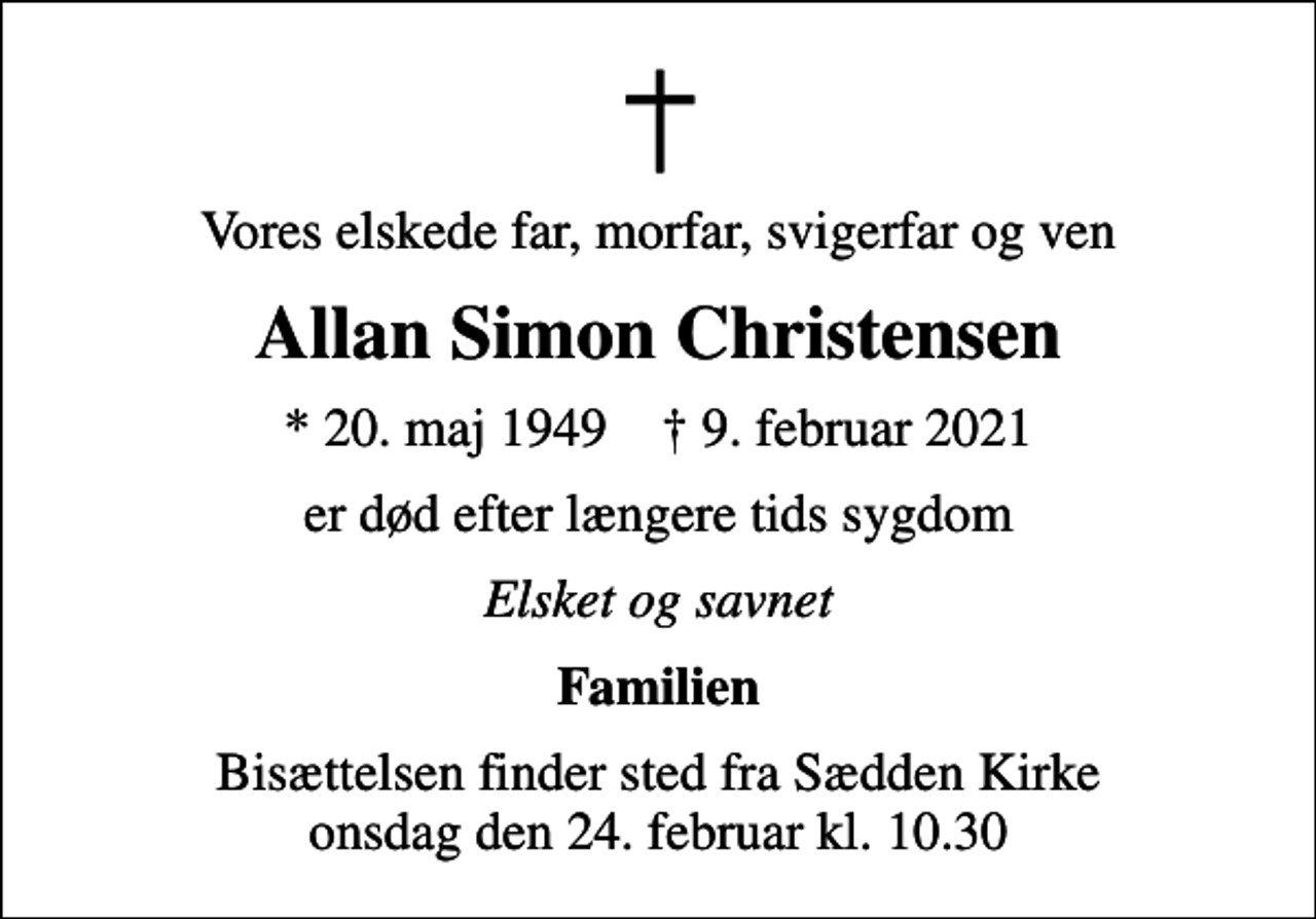 <p>Vores elskede far, morfar, svigerfar og ven<br />Allan Simon Christensen<br />* 20. maj 1949 ✝ 9. februar 2021<br />er død efter længere tids sygdom<br />Elsket og savnet<br />Familien<br />Bisættelsen finder sted fra Sædden Kirke onsdag den 24. februar kl. 10.30</p>