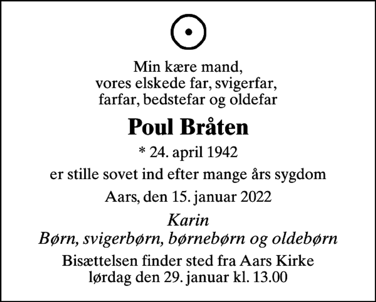 <p>Min kære mand, vores elskede far, svigerfar, farfar, bedstefar og oldefar<br />Poul Bråten<br />* 24. april 1942<br />er stille sovet ind efter mange års sygdom<br />Aars, den 15. januar 2022<br />Karin Børn, svigerbørn, børnebørn og oldebørn<br />Bisættelsen finder sted fra Aars Kirke lørdag den 29. januar kl. 13.00</p>