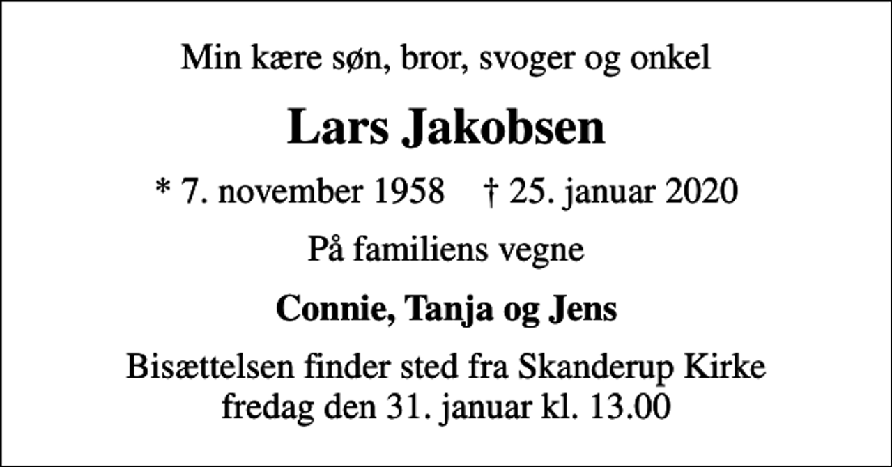 <p>Min kære søn, bror, svoger og onkel<br />Lars Jakobsen<br />* 7. november 1958 ✝ 25. januar 2020<br />På familiens vegne<br />Connie, Tanja og Jens<br />Bisættelsen finder sted fra Skanderup Kirke fredag den 31. januar kl. 13.00</p>