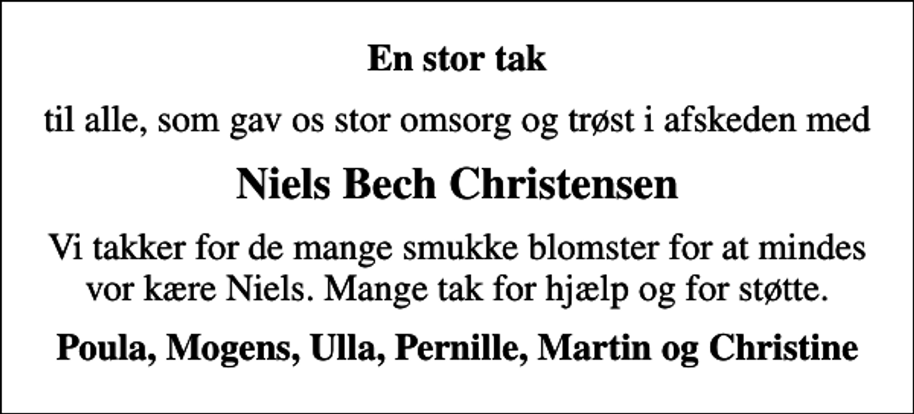 <p>En stor tak<br />til alle, som gav os stor omsorg og trøst i afskeden med<br />Niels Bech Christensen<br />Vi takker for de mange smukke blomster for at mindes vor kære Niels. Mange tak for hjælp og for støtte.<br />Poula, Mogens, Ulla, Pernille, Martin og Christine</p>