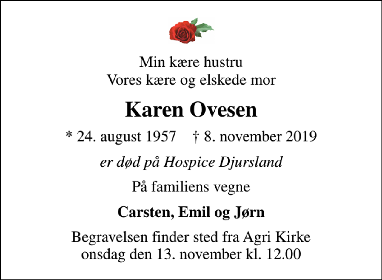 <p>Min kære hustru Vores kære og elskede mor<br />Karen Ovesen<br />* 24. august 1957 ✝ 8. november 2019<br />er død på Hospice Djursland<br />På familiens vegne<br />Carsten, Emil og Jørn<br />Begravelsen finder sted fra Agri Kirke onsdag den 13. november kl. 12.00</p>