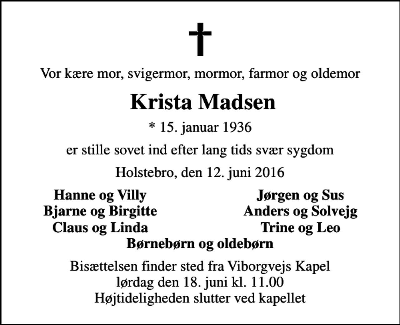 <p>Vor kære mor, svigermor, mormor, farmor og oldemor<br />Krista Madsen<br />* 15. januar 1936<br />er stille sovet ind efter lang tids svær sygdom<br />Holstebro, den 12. juni 2016<br />Hanne og Villy<br />Jørgen og Sus<br />Bjarne og Birgitte<br />Anders og Solvejg<br />Claus og Linda<br />Trine og Leo<br />Bisættelsen finder sted fra Viborgvejs Kapel lørdag den 18. juni kl. 11.00 Højtideligheden slutter ved kapellet</p>