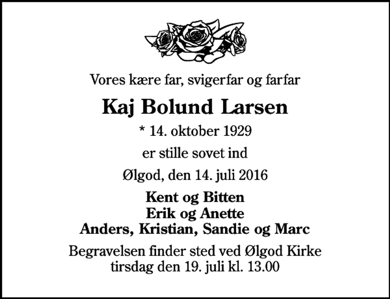 <p>Vores kære far, svigerfar og farfar<br />Kaj Bolund Larsen<br />* 14. oktober 1929<br />er stille sovet ind<br />Ølgod, den 14. juli 2016<br />Kent og Bitten Erik og Anette Anders, Kristian, Sandie og Marc<br />Begravelsen finder sted ved Ølgod Kirke tirsdag den 19. juli kl. 13.00</p>