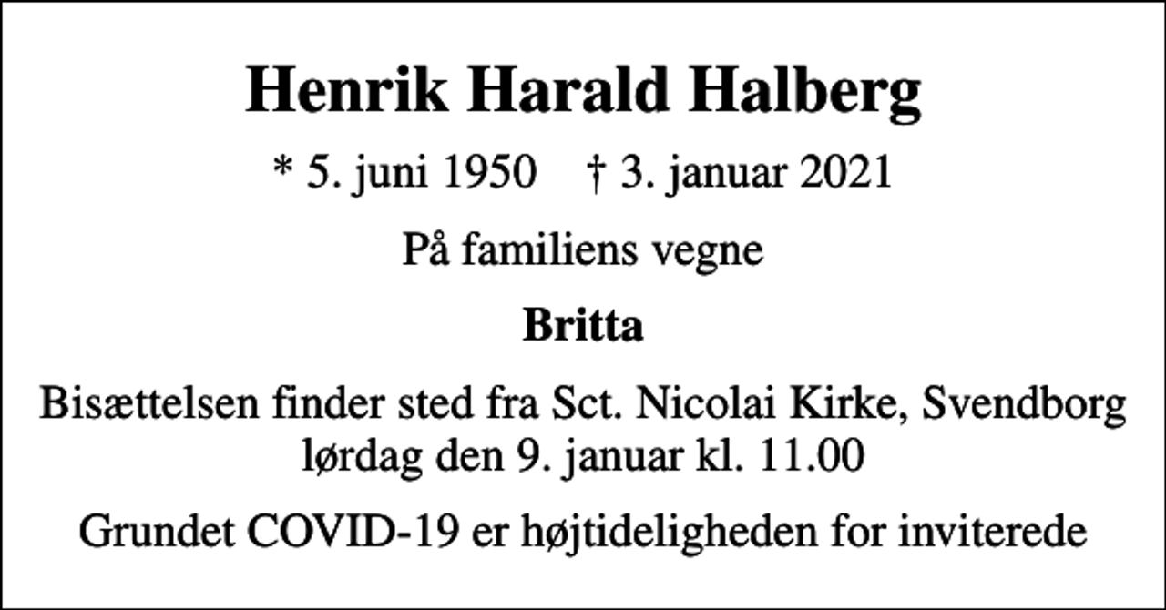 <p>Henrik Harald Halberg<br />* 5. juni 1950 ✝ 3. januar 2021<br />På familiens vegne<br />Britta<br />Bisættelsen finder sted fra Sct. Nicolai Kirke, Svendborg lørdag den 9. januar kl. 11.00<br />Grundet COVID-19 er højtideligheden for inviterede</p>
