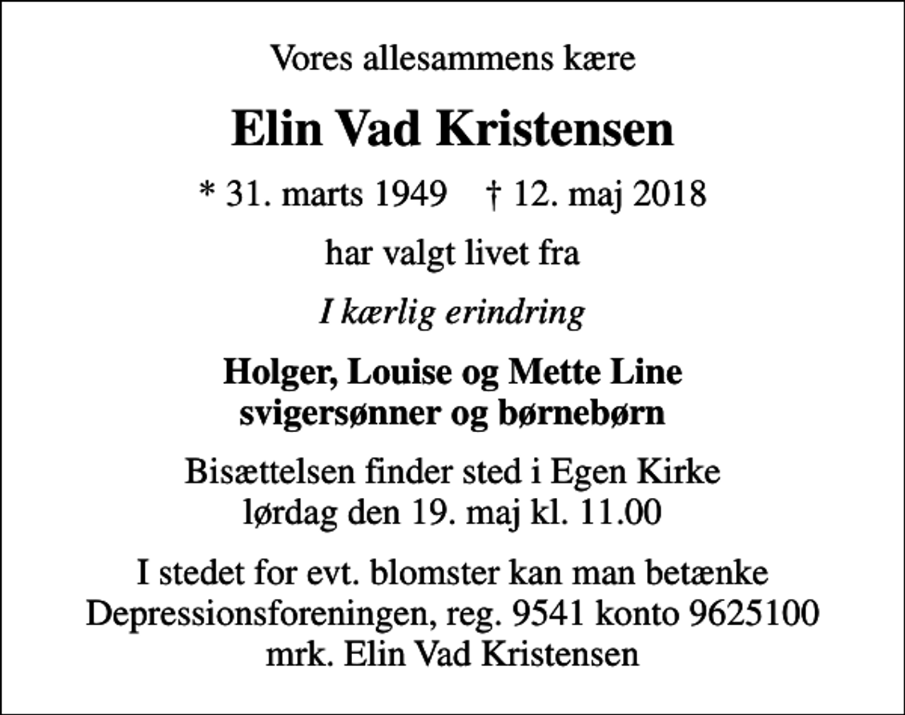<p>Vores allesammens kære<br />Elin Vad Kristensen<br />* 31. marts 1949 ✝ 12. maj 2018<br />har valgt livet fra<br />I kærlig erindring<br />Holger, Louise og Mette Line svigersønner og børnebørn<br />Bisættelsen finder sted i Egen Kirke lørdag den 19. maj kl. 11.00<br />I stedet for evt. blomster kan man betænke Depressionsforeningen, reg. 9541 konto 9625100 mrk. Elin Vad Kristensen</p>