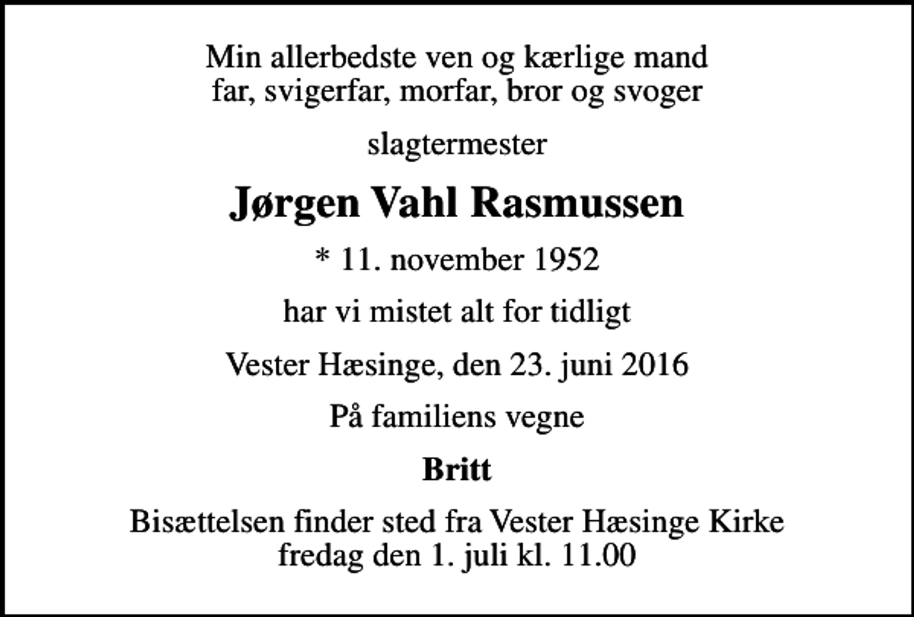 <p>Min allerbedste ven og kærlige mand far, svigerfar, morfar, bror og svoger<br />slagtermester<br />Jørgen Vahl Rasmussen<br />* 11. november 1952<br />har vi mistet alt for tidligt<br />Vester Hæsinge, den 23. juni 2016<br />På familiens vegne<br />Britt<br />Bisættelsen finder sted fra Vester Hæsinge Kirke fredag den 1. juli kl. 11.00</p>