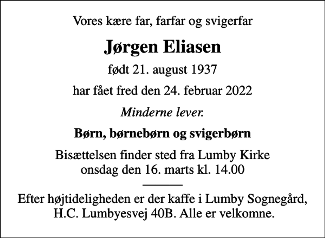 <p>Vores kære far, farfar og svigerfar<br />Jørgen Eliasen<br />født 21. august 1937<br />har fået fred den 24. februar 2022<br />Minderne lever.<br />Børn, børnebørn og svigerbørn<br />Bisættelsen finder sted fra Lumby Kirke onsdag den 16. marts kl. 14.00 Efter højtideligheden er der kaffe i Lumby Sognegård, H.C. Lumbyesvej 40B. Alle er velkomne.</p>